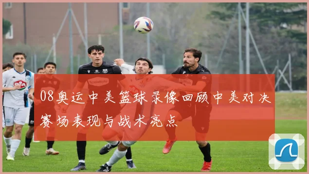 08奥运中美篮球录像回顾中美对决赛场表现与战术亮点