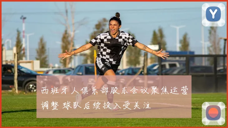 西班牙人俱乐部股东会议聚焦运营调整 球队后续投入受关注