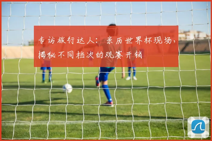 专访旅行达人:亲历世界杯现场,揭秘不同档次的观赛开销