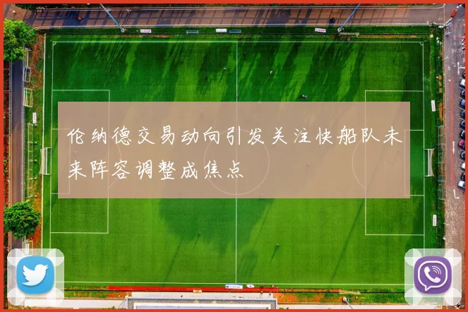 伦纳德交易动向引发关注快船队未来阵容调整成焦点