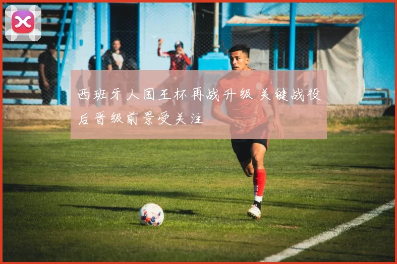 西班牙人国王杯再战升级 关键战役后晋级前景受关注