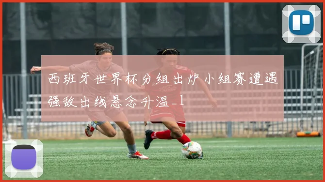 西班牙世界杯分组出炉小组赛遭遇强敌出线悬念升温_1