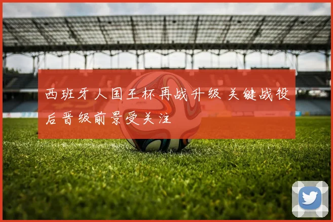 西班牙人国王杯再战升级 关键战役后晋级前景受关注
