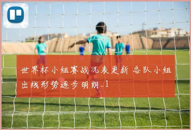 世界杯小组赛战况表更新 各队小组出线形势逐步明朗_1