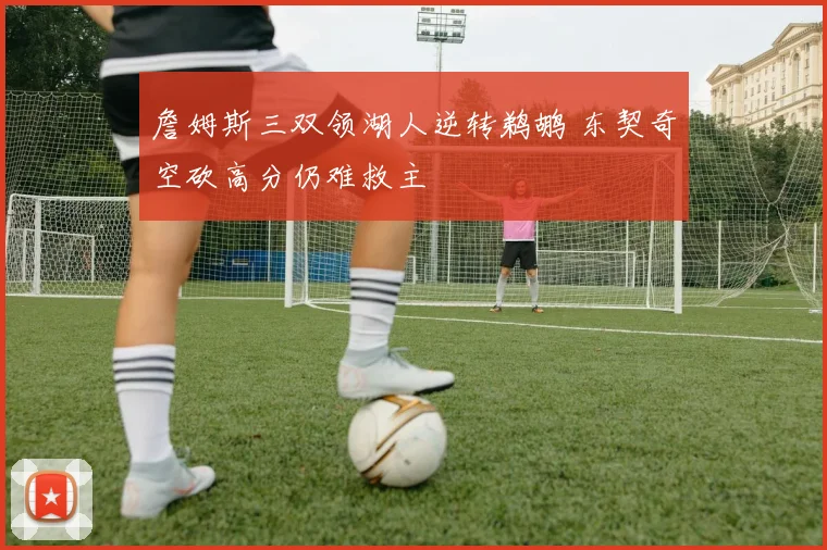 詹姆斯三双领湖人逆转鹈鹕 东契奇空砍高分仍难救主