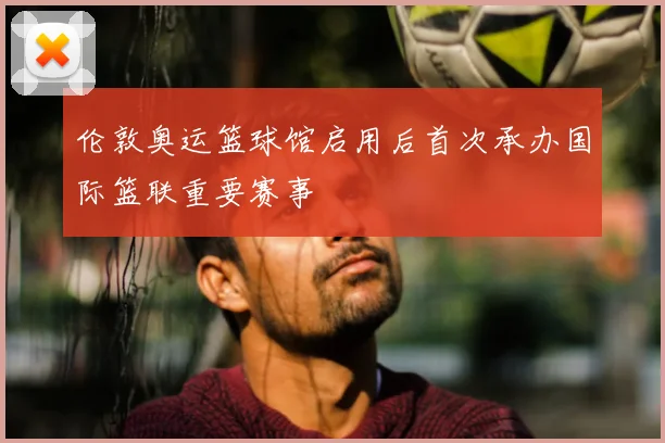 伦敦奥运篮球馆启用后首次承办国际篮联重要赛事