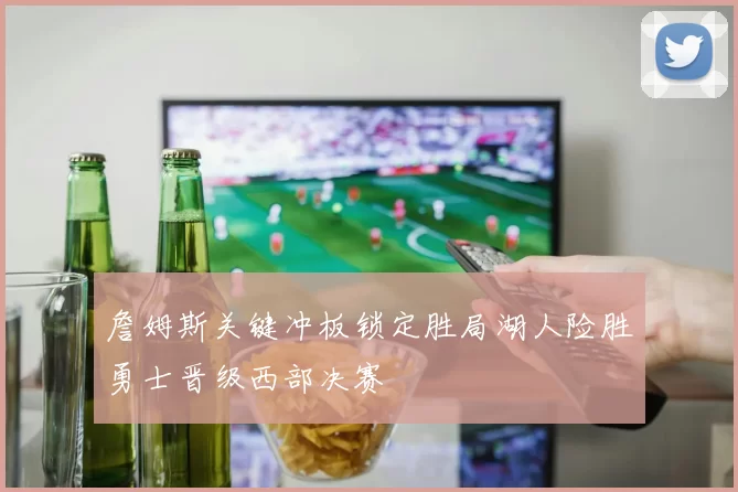 詹姆斯关键冲板锁定胜局湖人险胜勇士晋级西部决赛