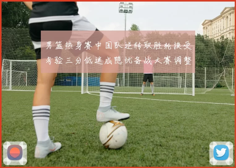 男篮热身赛中国队逆转取胜轮换受考验三分低迷成隐忧备战大赛调整需加速