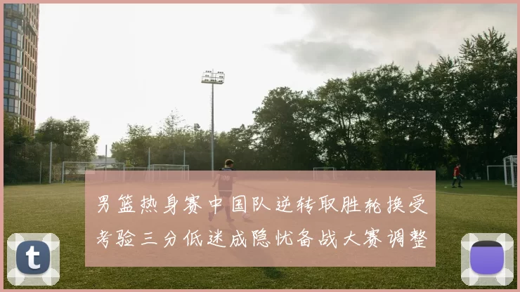 男篮热身赛中国队逆转取胜轮换受考验三分低迷成隐忧备战大赛调整需加速