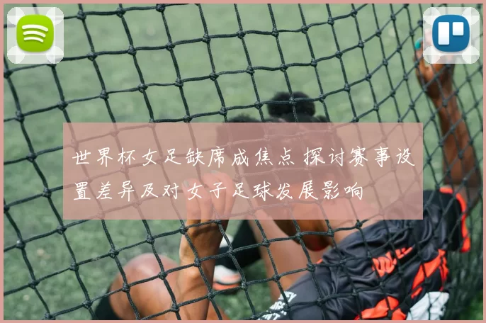 世界杯女足缺席成焦点 探讨赛事设置差异及对女子足球发展影响