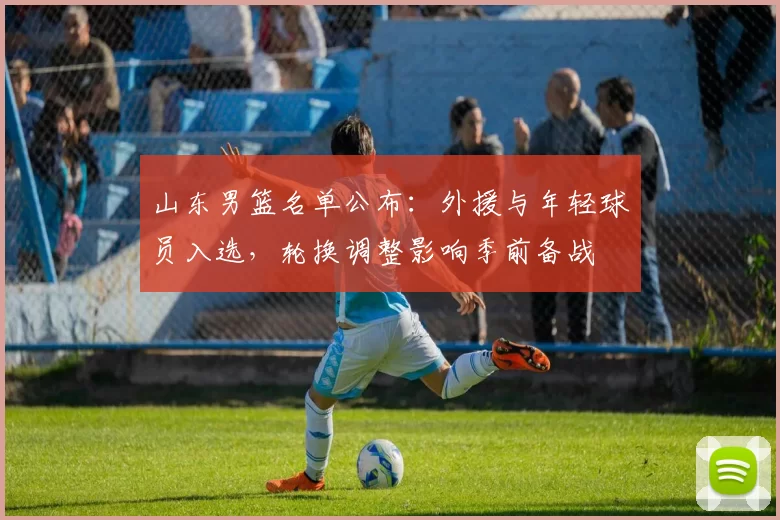 山东男篮名单公布：外援与年轻球员入选，轮换调整影响季前备战