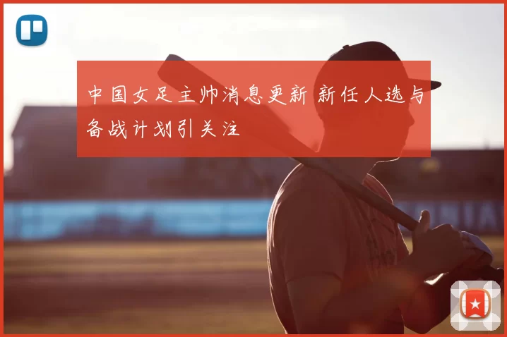 中国女足主帅消息更新 新任人选与备战计划引关注