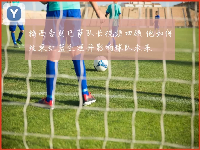 梅西告别巴萨队长视频回顾 他如何结束红蓝生涯并影响球队未来