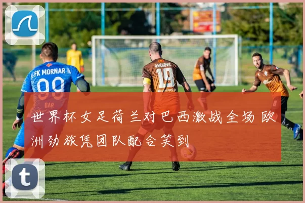 世界杯女足荷兰对巴西激战全场 欧洲劲旅凭团队配合笑到