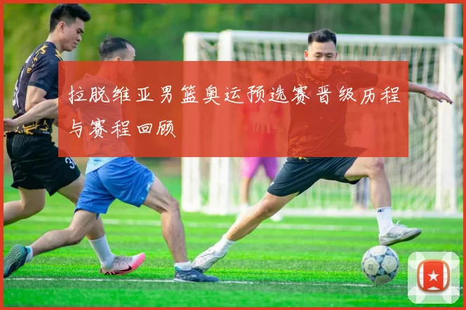 拉脱维亚男篮奥运预选赛晋级历程与赛程回顾