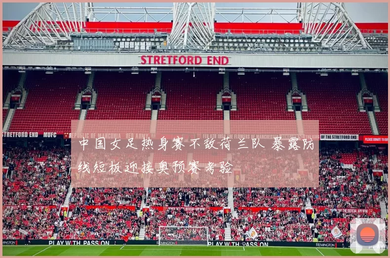 中国女足热身赛不敌荷兰队 暴露防线短板迎接奥预赛考验