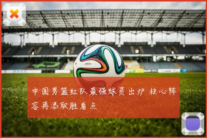 中国男篮红队最强球员出炉 核心阵容再添取胜看点