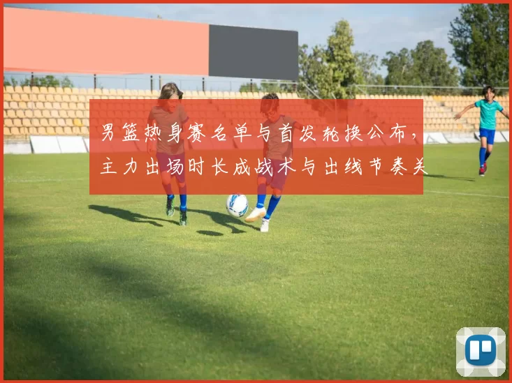 男篮热身赛名单与首发轮换公布,主力出场时长成战术与出线节奏关键