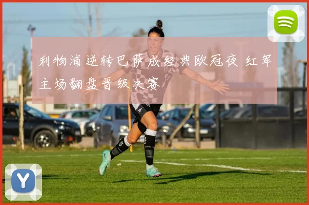 利物浦逆转巴萨成经典欧冠夜 红军主场翻盘晋级决赛