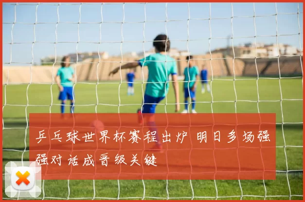 乒乓球世界杯赛程出炉 明日多场强强对话成晋级关键