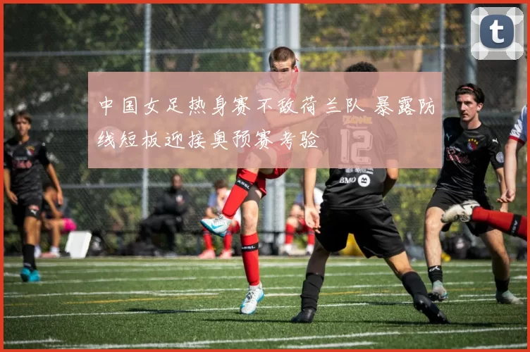 中国女足热身赛不敌荷兰队 暴露防线短板迎接奥预赛考验