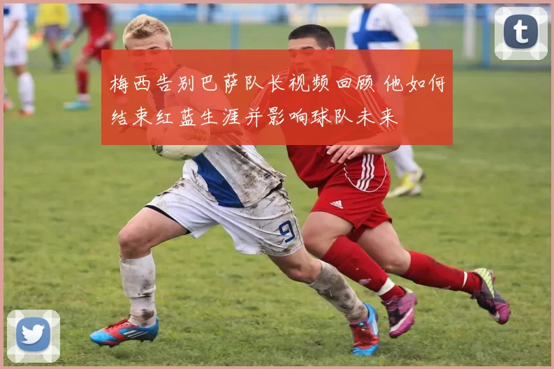 梅西告别巴萨队长视频回顾 他如何结束红蓝生涯并影响球队未来