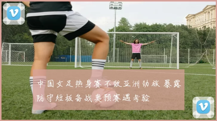 中国女足热身赛不敌亚洲劲旅 暴露防守短板备战奥预赛遇考验