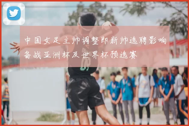 中国女足主帅调整即新帅选聘影响备战亚洲杯及世界杯预选赛