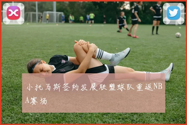 小托马斯签约发展联盟球队重返NBA赛场