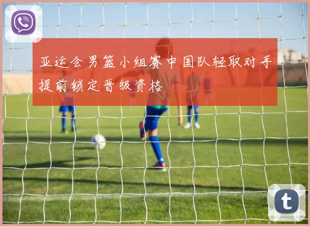 亚运会男篮小组赛中国队轻取对手提前锁定晋级资格