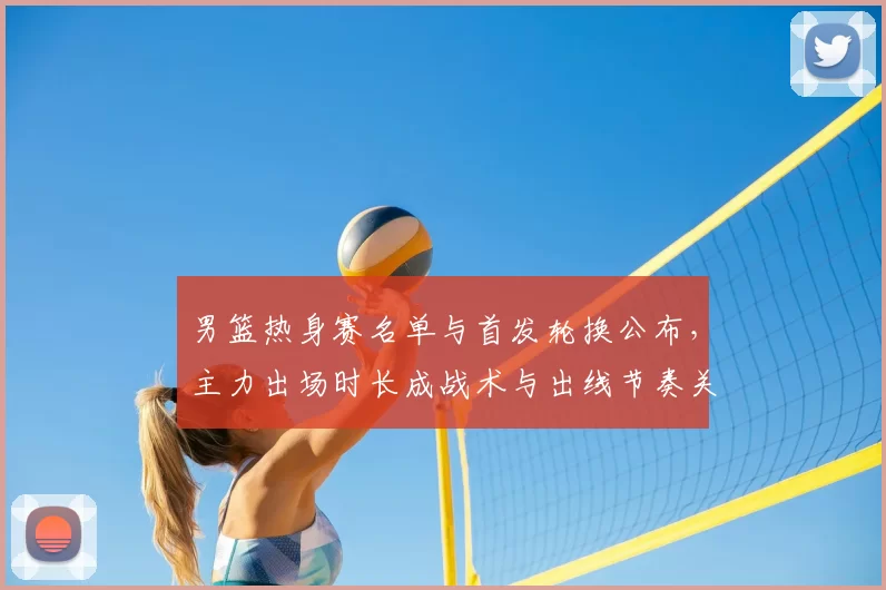 男篮热身赛名单与首发轮换公布，主力出场时长成战术与出线节奏关键