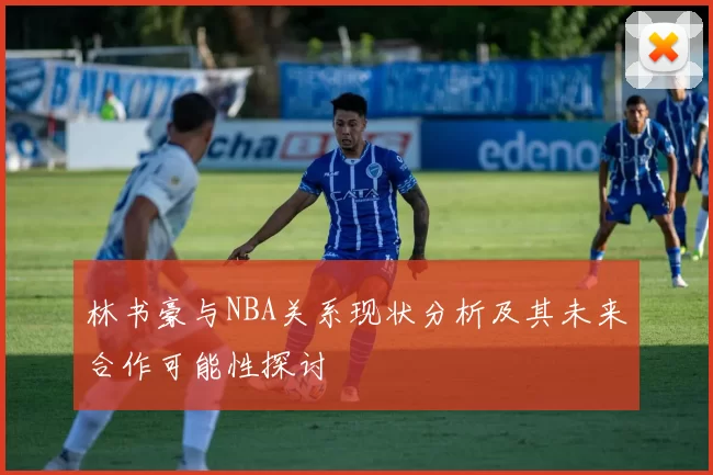 林书豪与NBA关系现状分析及其未来合作可能性探讨