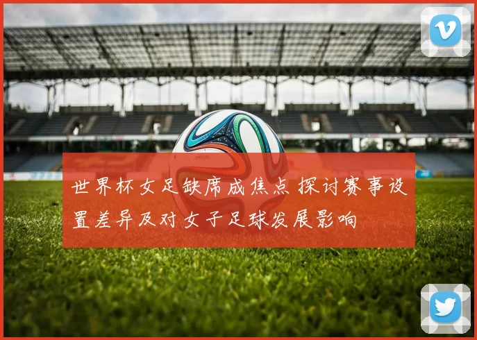 世界杯女足缺席成焦点 探讨赛事设置差异及对女子足球发展影响