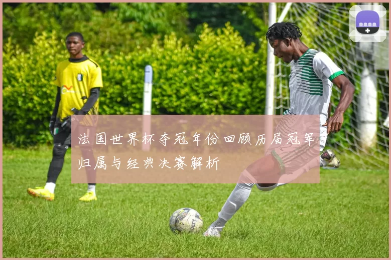 法国世界杯夺冠年份回顾历届冠军归属与经典决赛解析