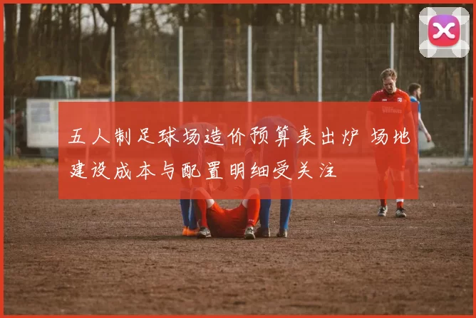 五人制足球场造价预算表出炉 场地建设成本与配置明细受关注
