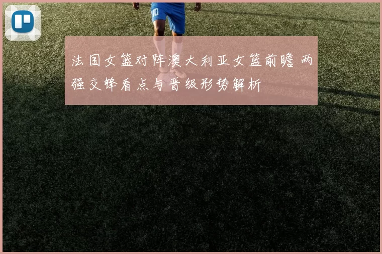 法国女篮对阵澳大利亚女篮前瞻 两强交锋看点与晋级形势解析